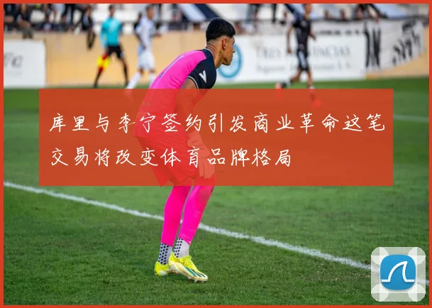 库里与李宁签约引发商业革命这笔交易将改变体育品牌格局