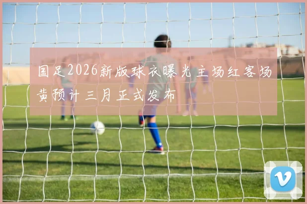 国足2026新版球衣曝光主场红客场黄预计三月正式发布