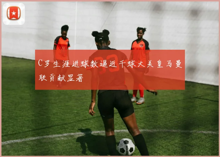 C罗生涯进球数逼近千球大关皇马曼联贡献显著