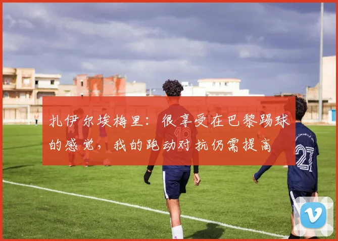 扎伊尔埃梅里：很享受在巴黎踢球的感觉，我的跑动对抗仍需提高