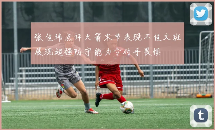 张佳玮点评火箭末节表现不佳文班展现超强防守能力令对手畏惧