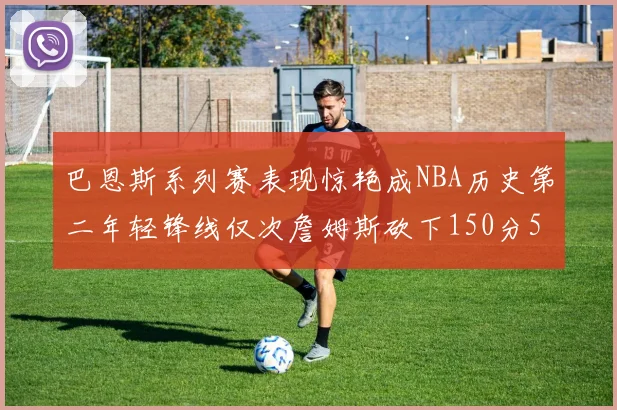 巴恩斯系列赛表现惊艳成NBA历史第二年轻锋线仅次詹姆斯砍下150分50助