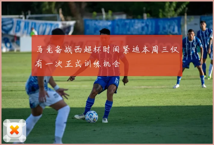 马竞备战西超杯时间紧迫本周三仅有一次正式训练机会