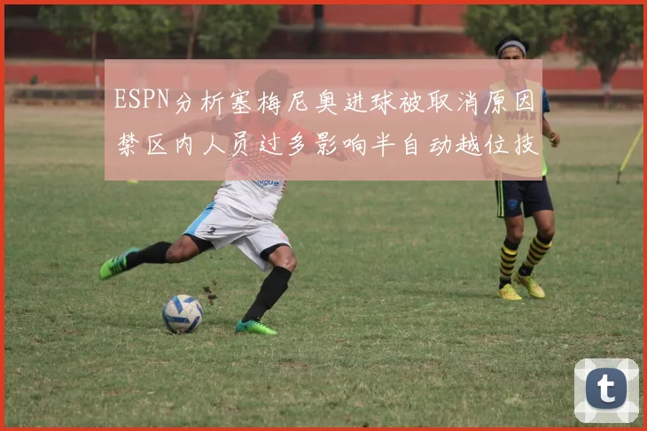 ESPN分析塞梅尼奥进球被取消原因禁区内人员过多影响半自动越位技术使用
