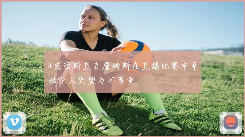 A史密斯直言詹姆斯在直播比赛中举动令人失望与不尊重