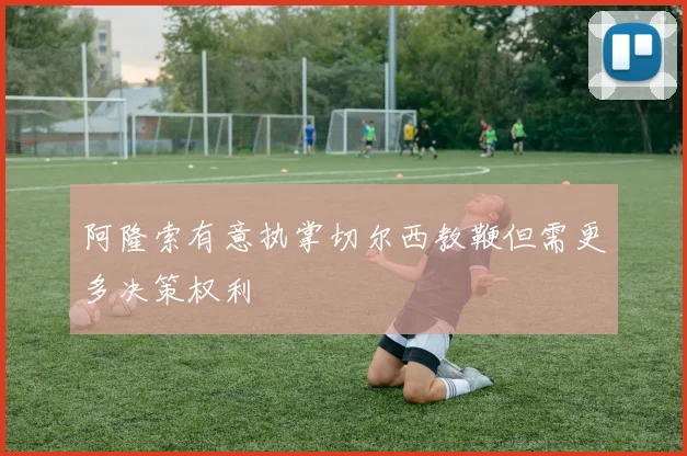 阿隆索有意执掌切尔西教鞭但需更多决策权利