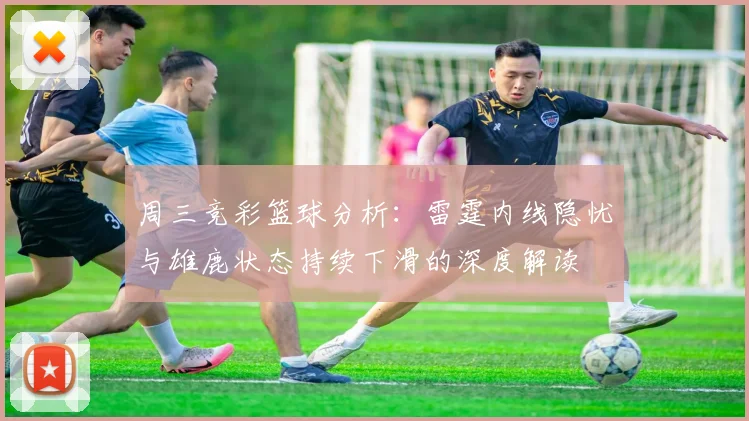 周三竞彩篮球分析：雷霆内线隐忧与雄鹿状态持续下滑的深度解读