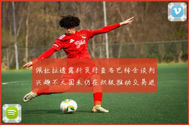 佩杜拉透露科莫对查洛巴转会谈判兴趣不大国米仍在积极推动交易进程