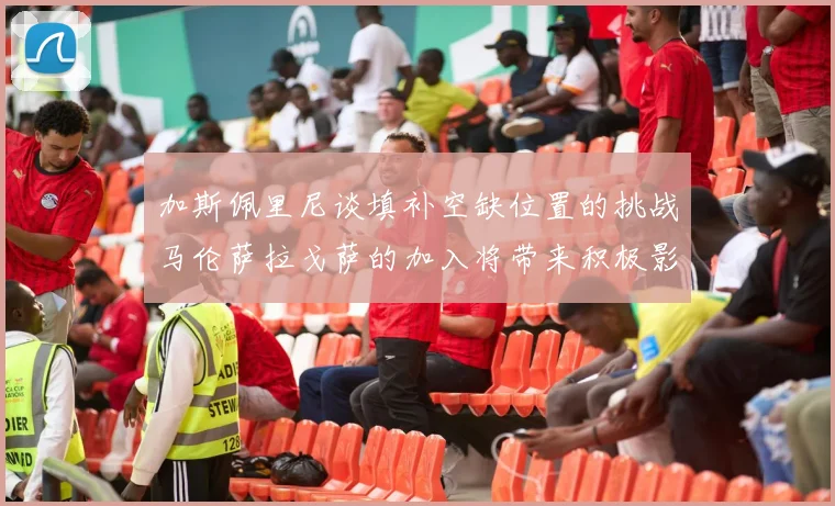 加斯佩里尼谈填补空缺位置的挑战马伦萨拉戈萨的加入将带来积极影响