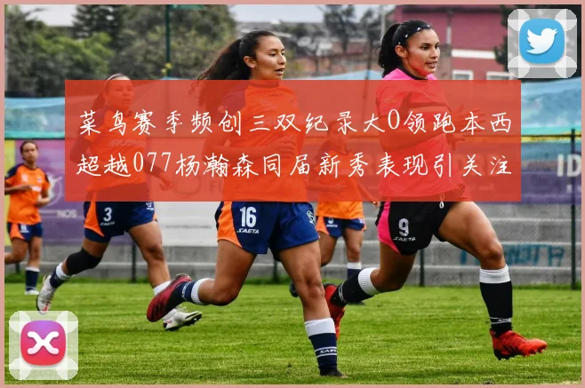 菜鸟赛季频创三双纪录大O领跑本西超越077杨瀚森同届新秀表现引关注