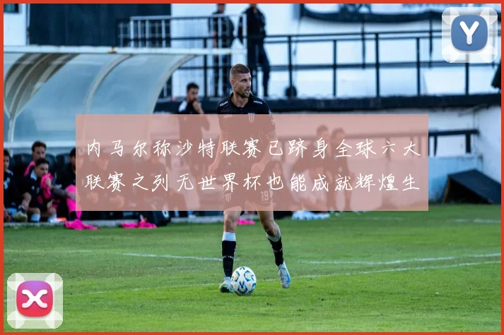 内马尔称沙特联赛已跻身全球六大联赛之列无世界杯也能成就辉煌生涯