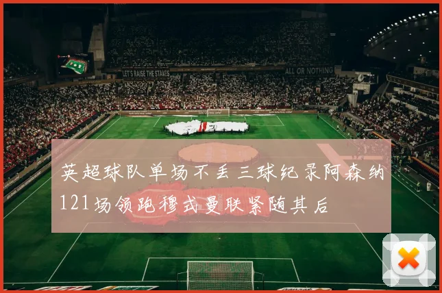 英超球队单场不丢三球纪录阿森纳121场领跑穆式曼联紧随其后