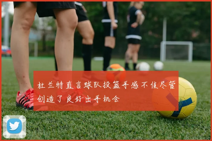 杜兰特直言球队投篮手感不佳尽管创造了良好出手机会