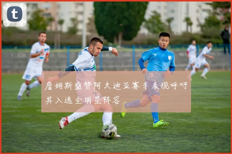 詹姆斯盛赞阿夫迪亚赛季表现呼吁其入选全明星阵容